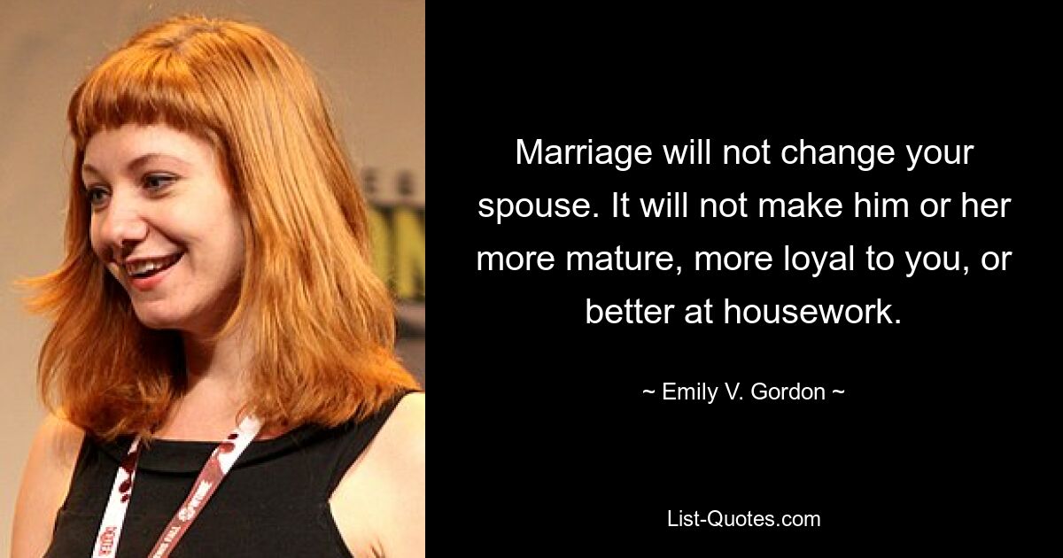 Marriage will not change your spouse. It will not make him or her more mature, more loyal to you, or better at housework. — © Emily V. Gordon