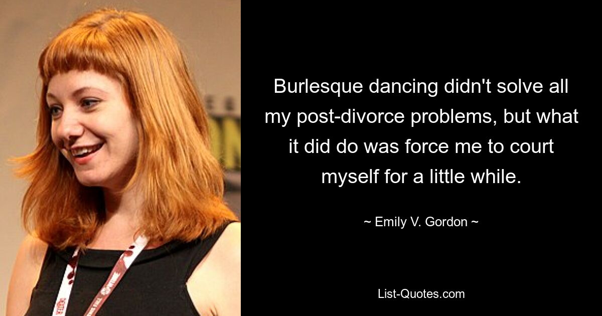 Burlesque dancing didn't solve all my post-divorce problems, but what it did do was force me to court myself for a little while. — © Emily V. Gordon