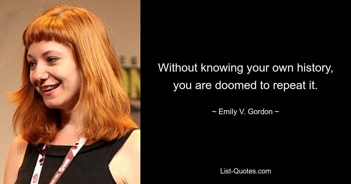 Without knowing your own history, you are doomed to repeat it. — © Emily V. Gordon