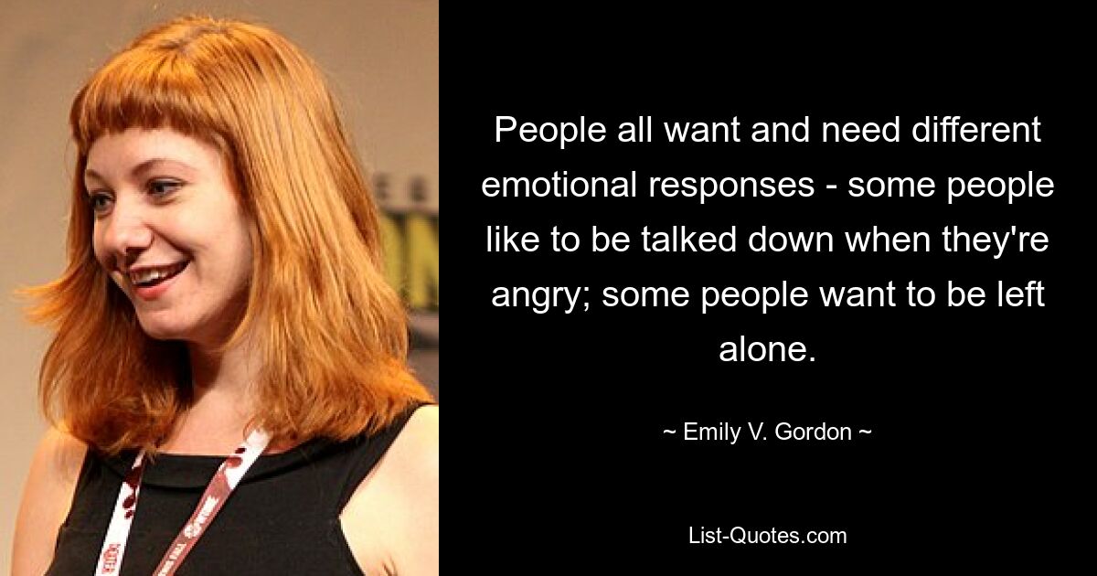 People all want and need different emotional responses - some people like to be talked down when they're angry; some people want to be left alone. — © Emily V. Gordon