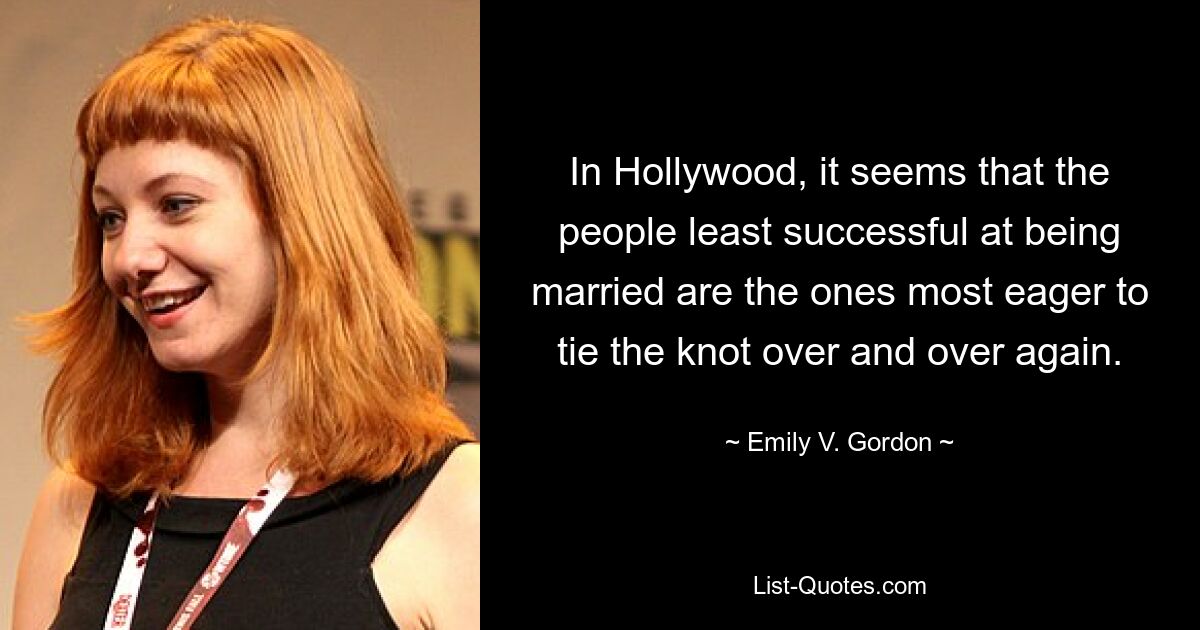 In Hollywood, it seems that the people least successful at being married are the ones most eager to tie the knot over and over again. — © Emily V. Gordon