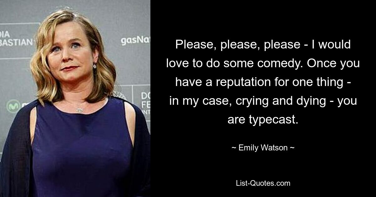 Please, please, please - I would love to do some comedy. Once you have a reputation for one thing - in my case, crying and dying - you are typecast. — © Emily Watson