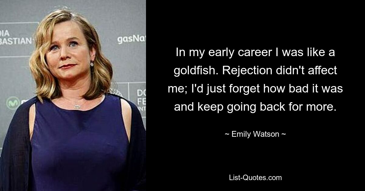 In my early career I was like a goldfish. Rejection didn't affect me; I'd just forget how bad it was and keep going back for more. — © Emily Watson