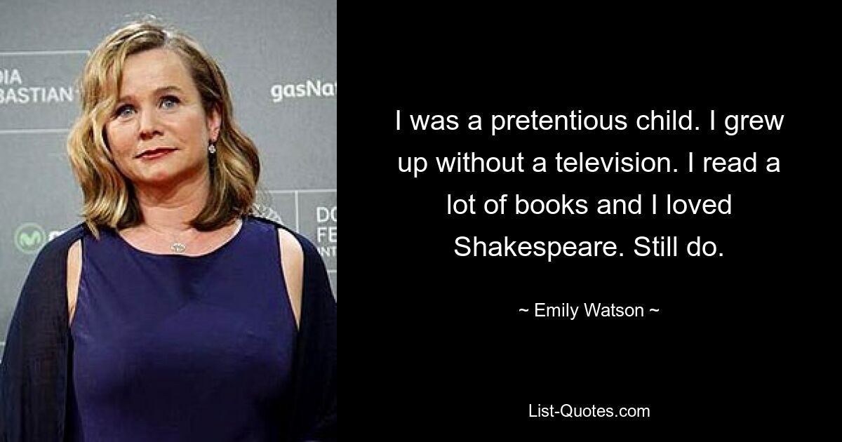 I was a pretentious child. I grew up without a television. I read a lot of books and I loved Shakespeare. Still do. — © Emily Watson