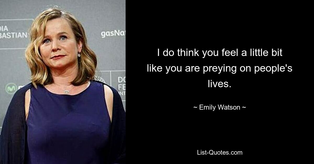 I do think you feel a little bit like you are preying on people's lives. — © Emily Watson