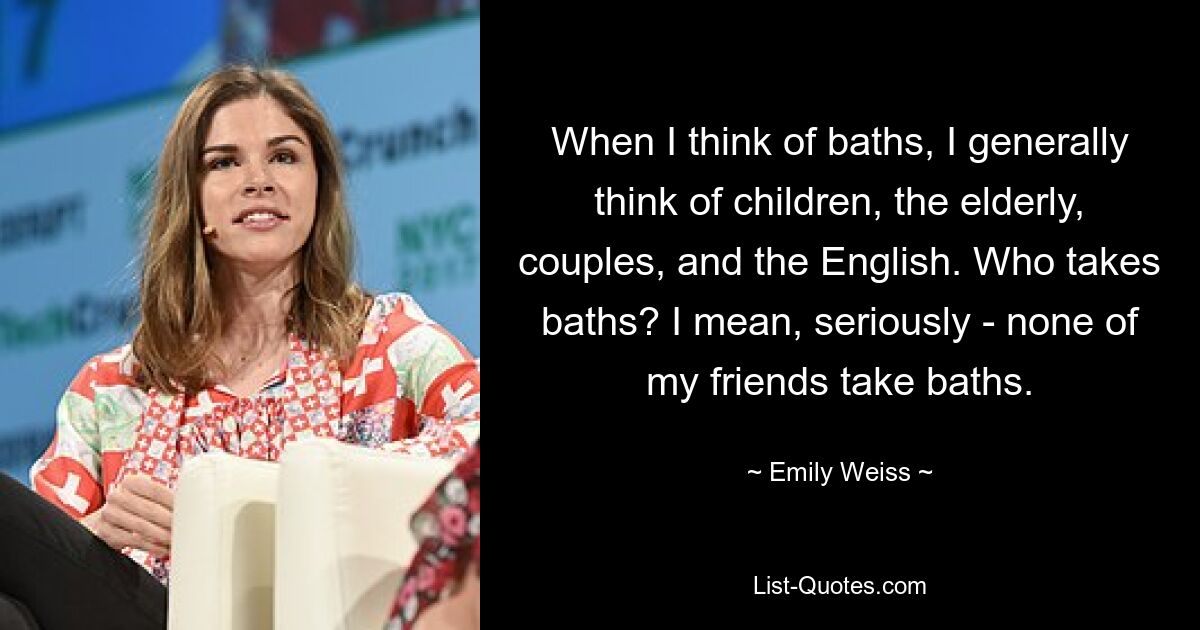 When I think of baths, I generally think of children, the elderly, couples, and the English. Who takes baths? I mean, seriously - none of my friends take baths. — © Emily Weiss