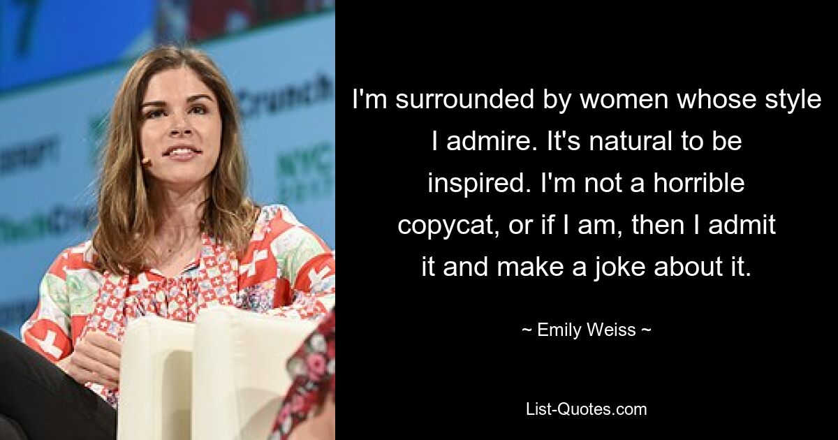 I'm surrounded by women whose style I admire. It's natural to be inspired. I'm not a horrible copycat, or if I am, then I admit it and make a joke about it. — © Emily Weiss