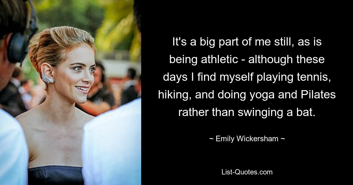 It's a big part of me still, as is being athletic - although these days I find myself playing tennis, hiking, and doing yoga and Pilates rather than swinging a bat. — © Emily Wickersham