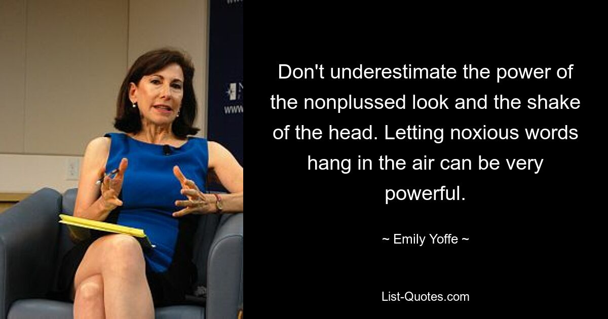 Don't underestimate the power of the nonplussed look and the shake of the head. Letting noxious words hang in the air can be very powerful. — © Emily Yoffe