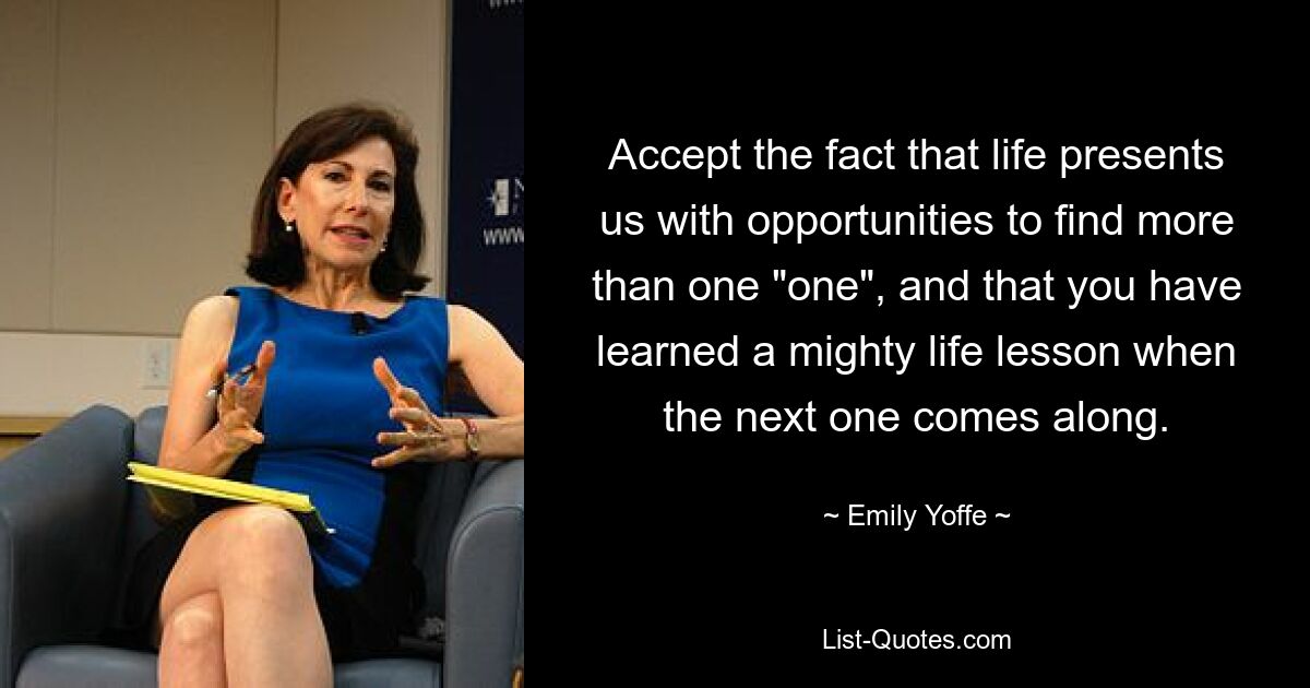 Accept the fact that life presents us with opportunities to find more than one "one", and that you have learned a mighty life lesson when the next one comes along. — © Emily Yoffe