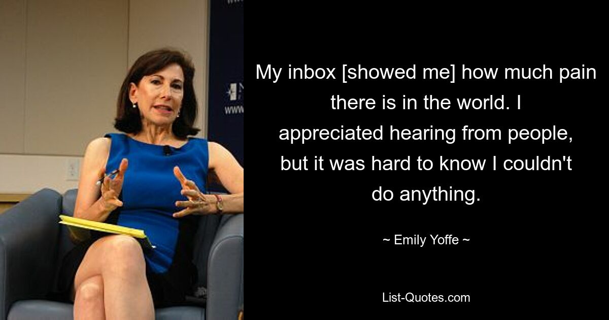 My inbox [showed me] how much pain there is in the world. I appreciated hearing from people, but it was hard to know I couldn't do anything. — © Emily Yoffe