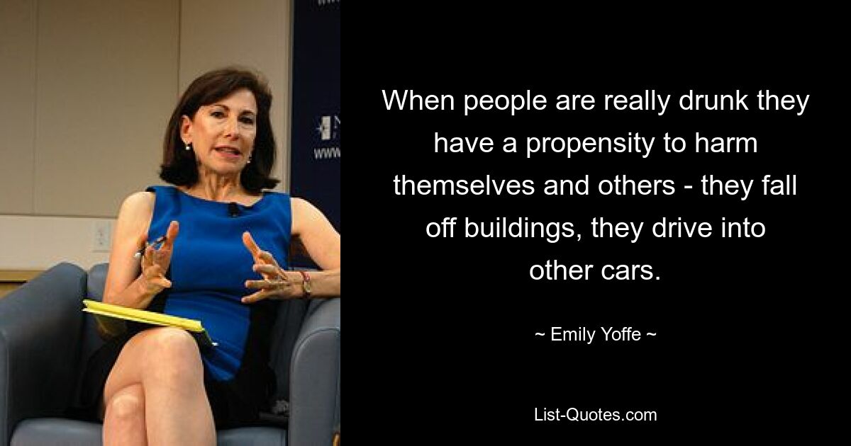 When people are really drunk they have a propensity to harm themselves and others - they fall off buildings, they drive into other cars. — © Emily Yoffe