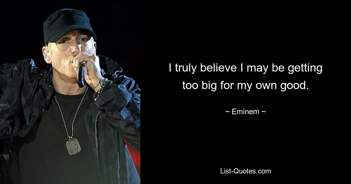 I truly believe I may be getting too big for my own good. — © Eminem