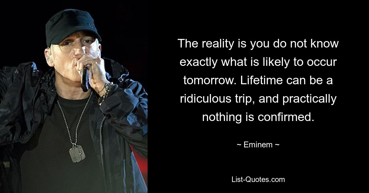 The reality is you do not know exactly what is likely to occur tomorrow. Lifetime can be a ridiculous trip, and practically nothing is confirmed. — © Eminem