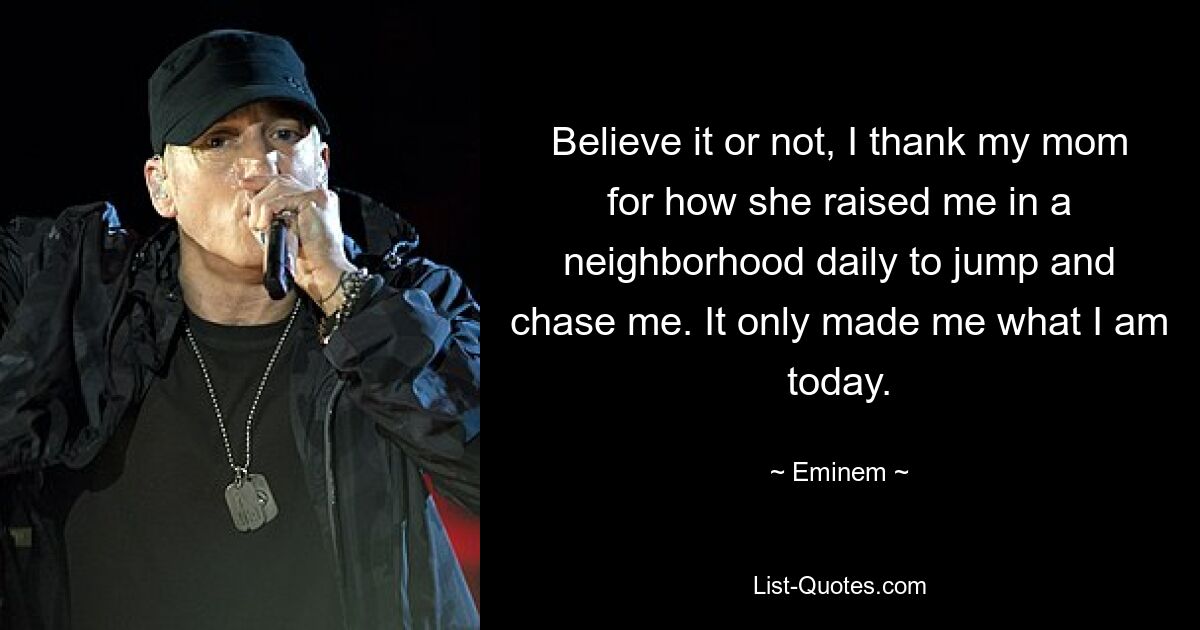 Believe it or not, I thank my mom for how she raised me in a neighborhood daily to jump and chase me. It only made me what I am today. — © Eminem