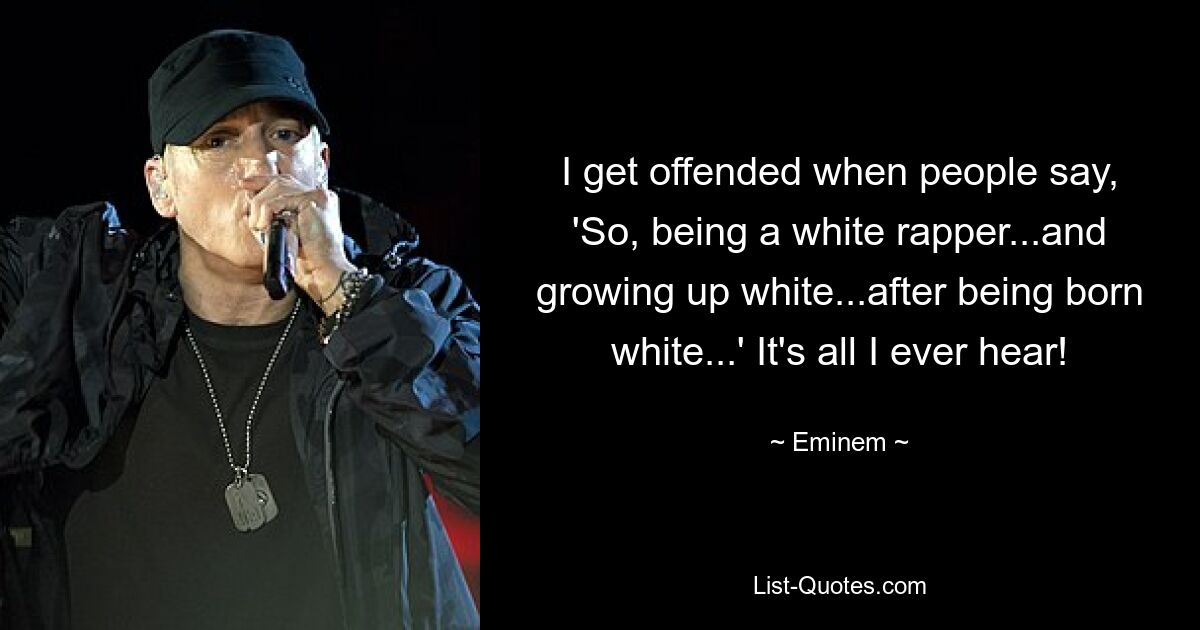 I get offended when people say, 'So, being a white rapper...and growing up white...after being born white...' It's all I ever hear! — © Eminem