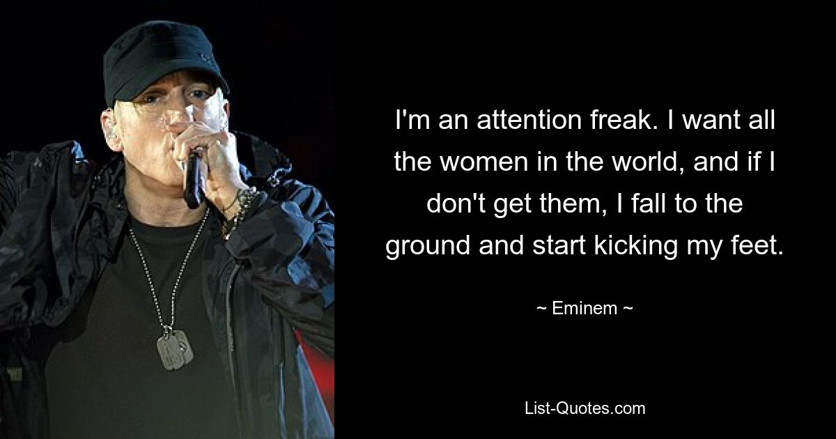 I'm an attention freak. I want all the women in the world, and if I don't get them, I fall to the ground and start kicking my feet. — © Eminem