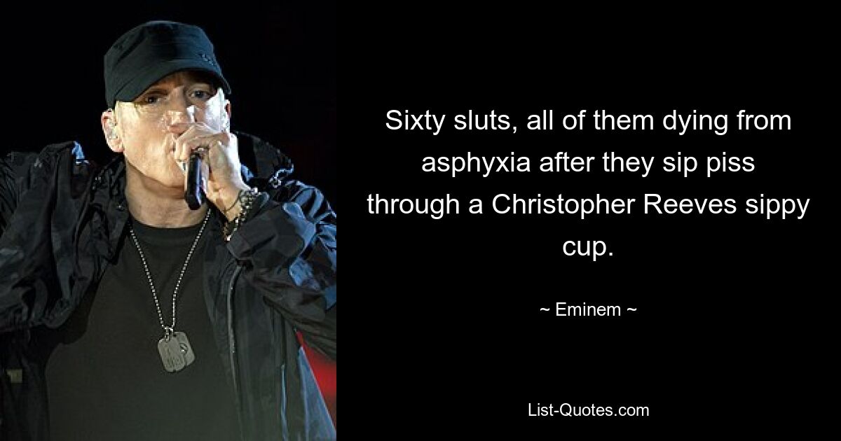 Sixty sluts, all of them dying from asphyxia after they sip piss through a Christopher Reeves sippy cup. — © Eminem