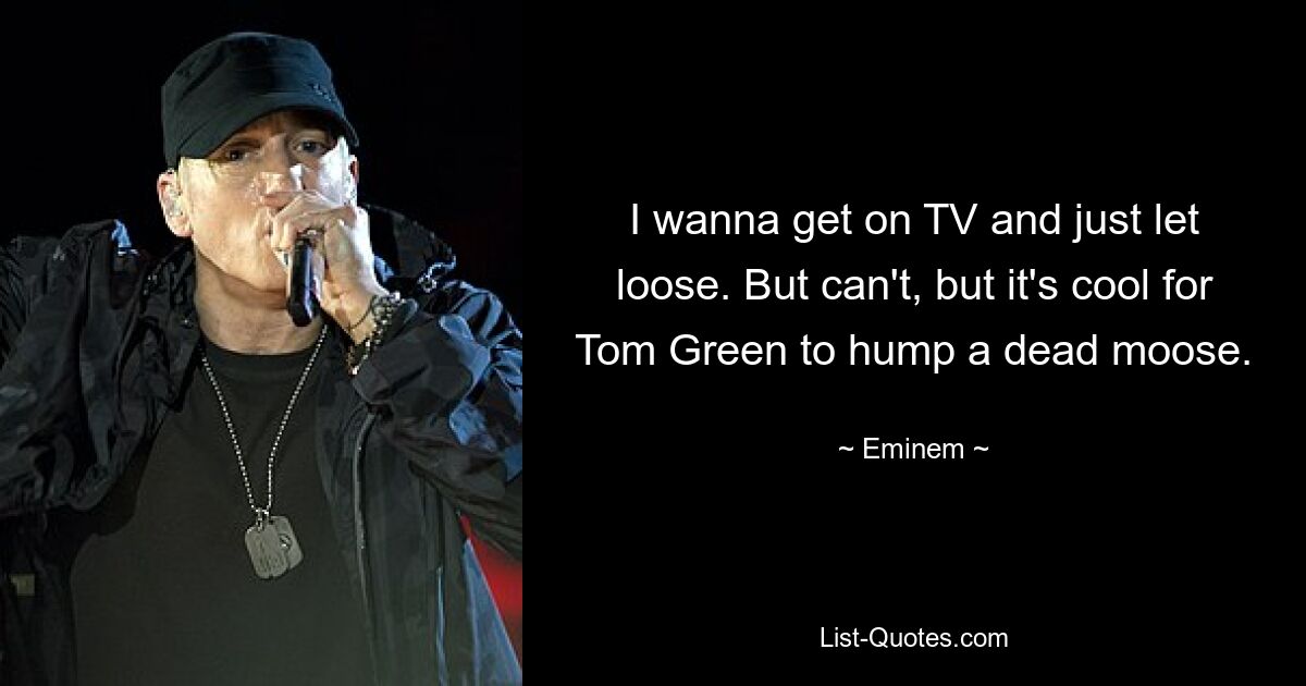 I wanna get on TV and just let loose. But can't, but it's cool for Tom Green to hump a dead moose. — © Eminem