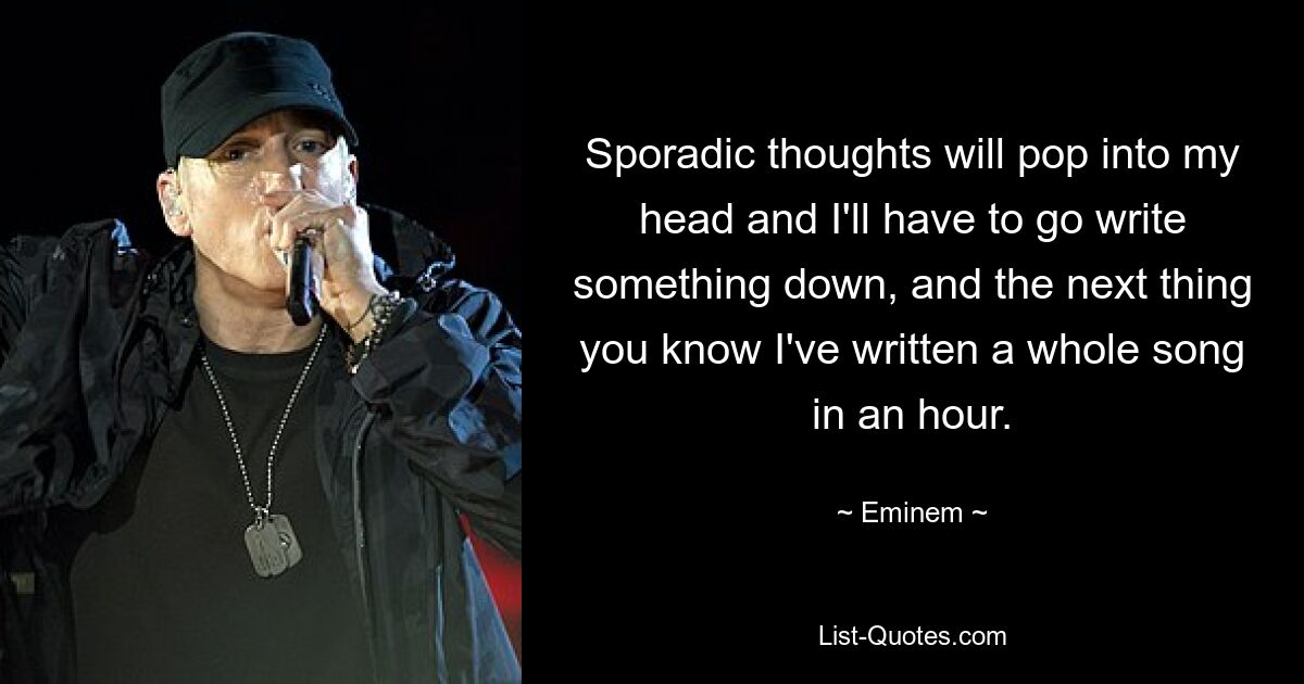 Sporadic thoughts will pop into my head and I'll have to go write something down, and the next thing you know I've written a whole song in an hour. — © Eminem