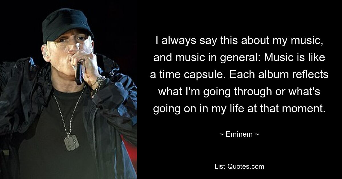 I always say this about my music, and music in general: Music is like a time capsule. Each album reflects what I'm going through or what's going on in my life at that moment. — © Eminem