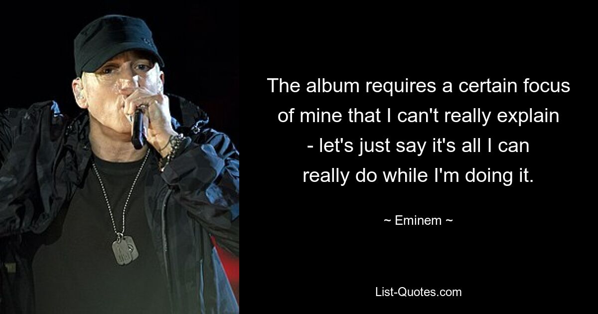 The album requires a certain focus of mine that I can't really explain - let's just say it's all I can really do while I'm doing it. — © Eminem