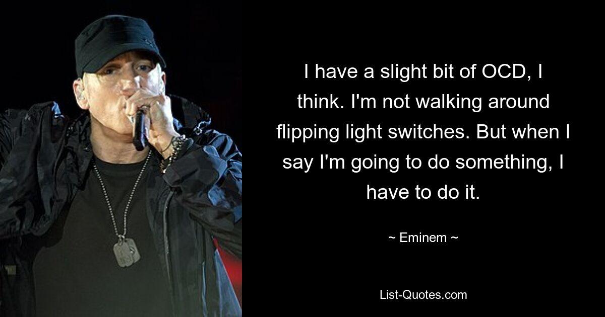 I have a slight bit of OCD, I think. I'm not walking around flipping light switches. But when I say I'm going to do something, I have to do it. — © Eminem