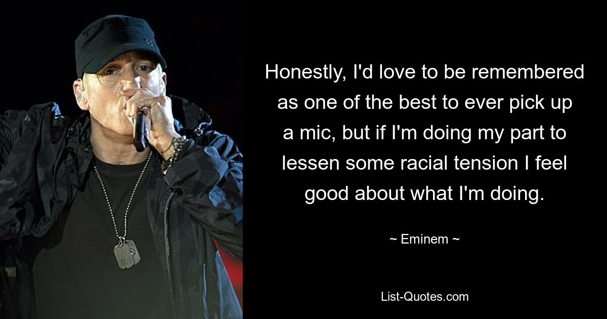 Honestly, I'd love to be remembered as one of the best to ever pick up a mic, but if I'm doing my part to lessen some racial tension I feel good about what I'm doing. — © Eminem