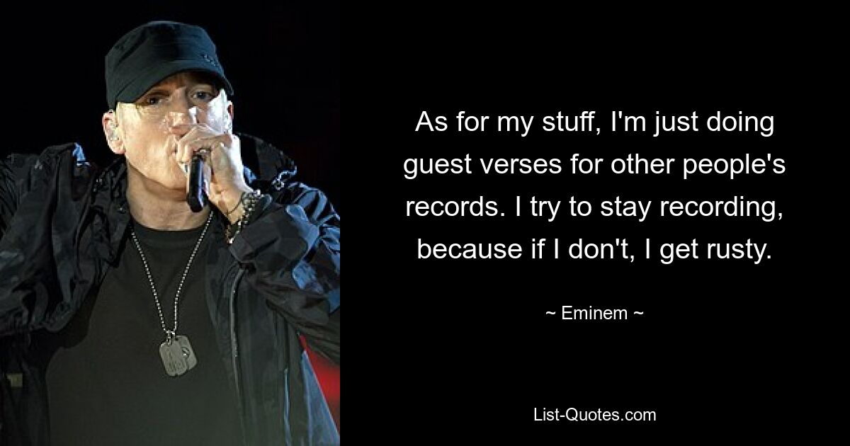 As for my stuff, I'm just doing guest verses for other people's records. I try to stay recording, because if I don't, I get rusty. — © Eminem