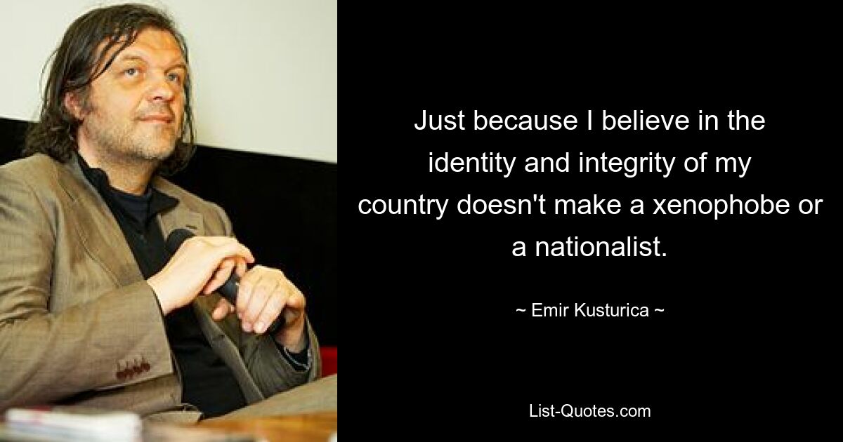 Just because I believe in the identity and integrity of my country doesn't make a xenophobe or a nationalist. — © Emir Kusturica