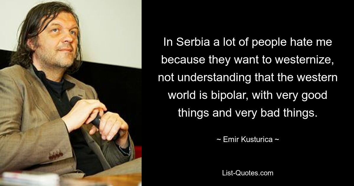 In Serbia a lot of people hate me because they want to westernize, not understanding that the western world is bipolar, with very good things and very bad things. — © Emir Kusturica