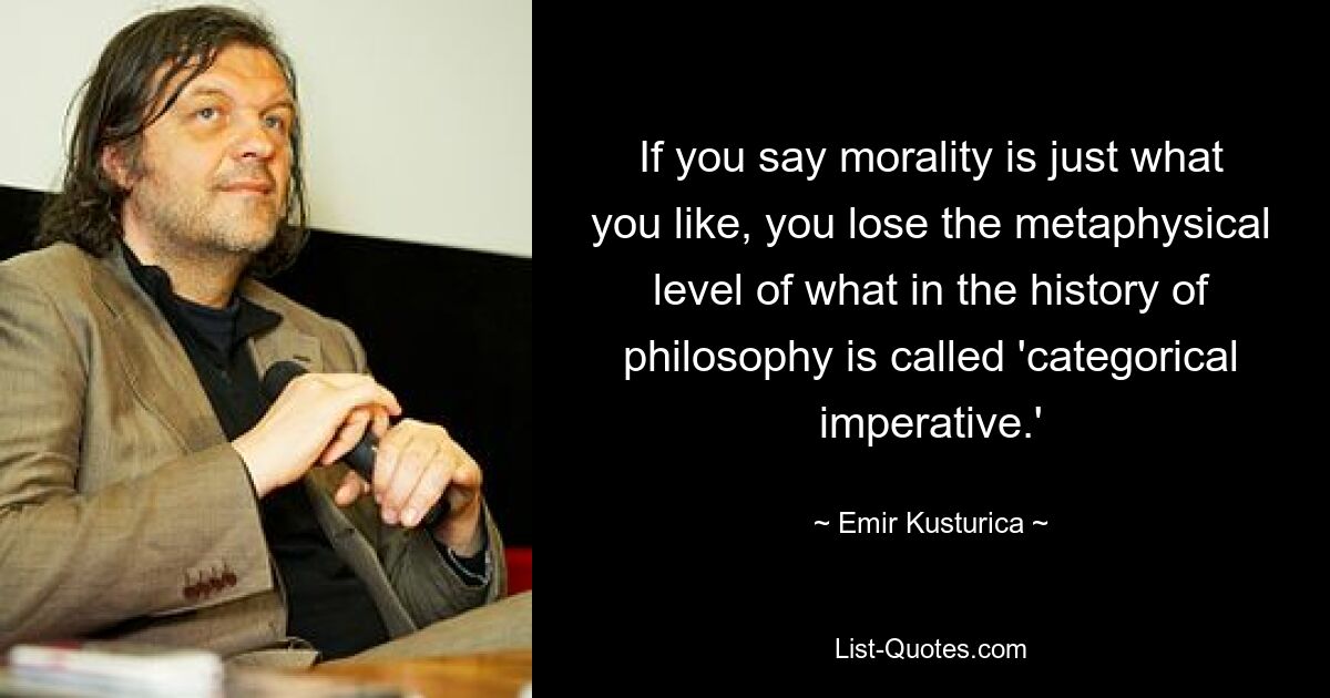 If you say morality is just what you like, you lose the metaphysical level of what in the history of philosophy is called 'categorical imperative.' — © Emir Kusturica