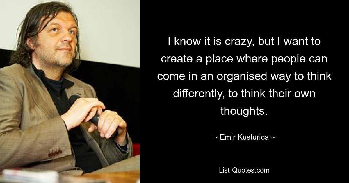 I know it is crazy, but I want to create a place where people can come in an organised way to think differently, to think their own thoughts. — © Emir Kusturica