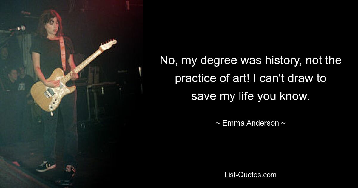 No, my degree was history, not the practice of art! I can't draw to save my life you know. — © Emma Anderson