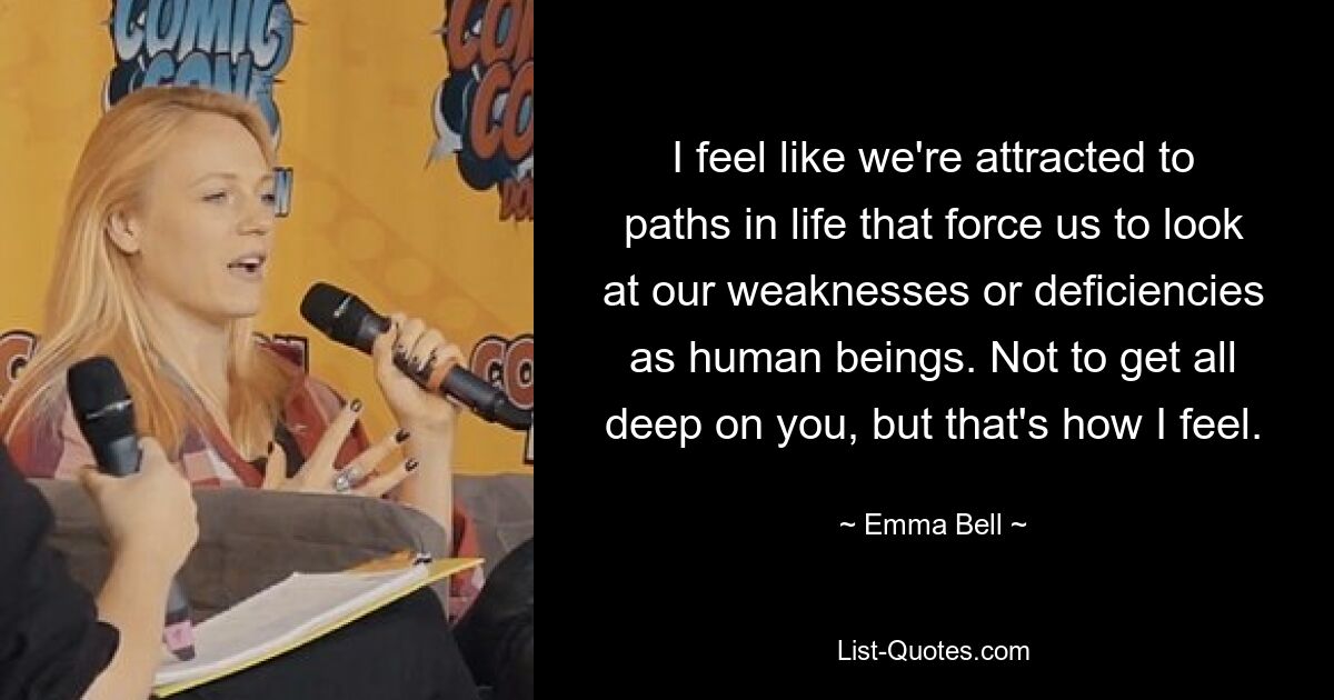 I feel like we're attracted to paths in life that force us to look at our weaknesses or deficiencies as human beings. Not to get all deep on you, but that's how I feel. — © Emma Bell