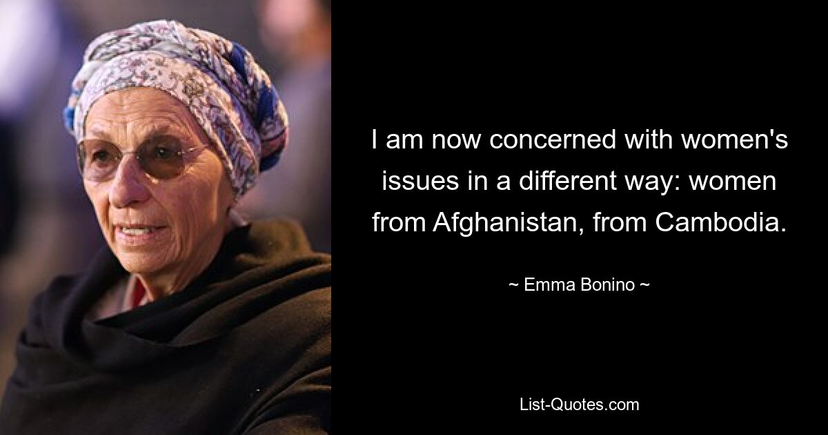 I am now concerned with women's issues in a different way: women from Afghanistan, from Cambodia. — © Emma Bonino