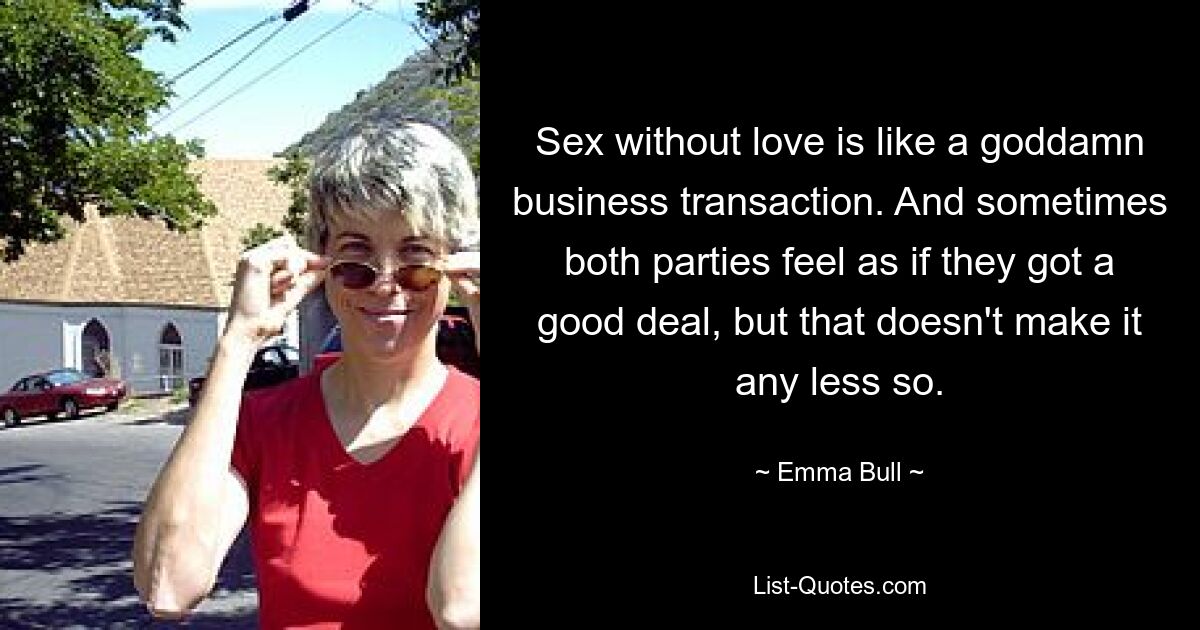 Sex without love is like a goddamn business transaction. And sometimes both parties feel as if they got a good deal, but that doesn't make it any less so. — © Emma Bull