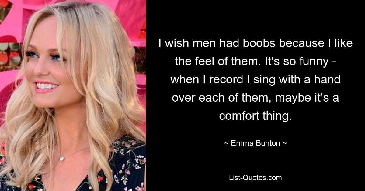 I wish men had boobs because I like the feel of them. It's so funny - when I record I sing with a hand over each of them, maybe it's a comfort thing. — © Emma Bunton