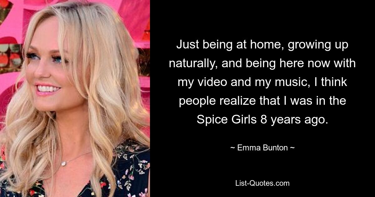 Just being at home, growing up naturally, and being here now with my video and my music, I think people realize that I was in the Spice Girls 8 years ago. — © Emma Bunton