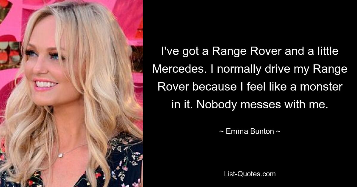 I've got a Range Rover and a little Mercedes. I normally drive my Range Rover because I feel like a monster in it. Nobody messes with me. — © Emma Bunton