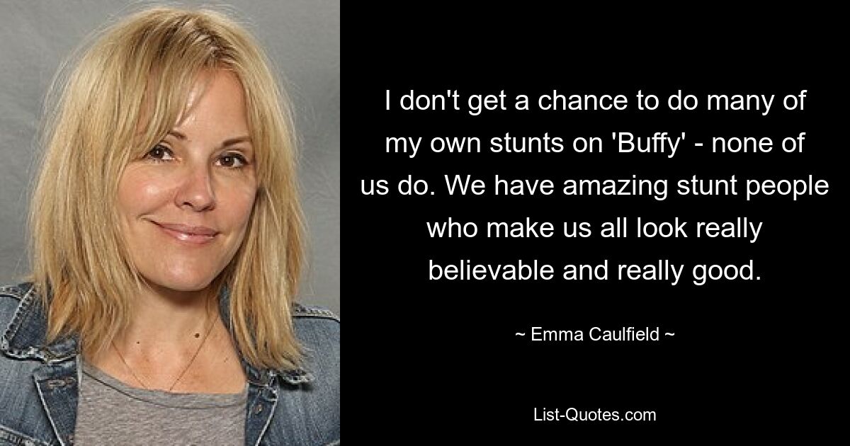 I don't get a chance to do many of my own stunts on 'Buffy' - none of us do. We have amazing stunt people who make us all look really believable and really good. — © Emma Caulfield