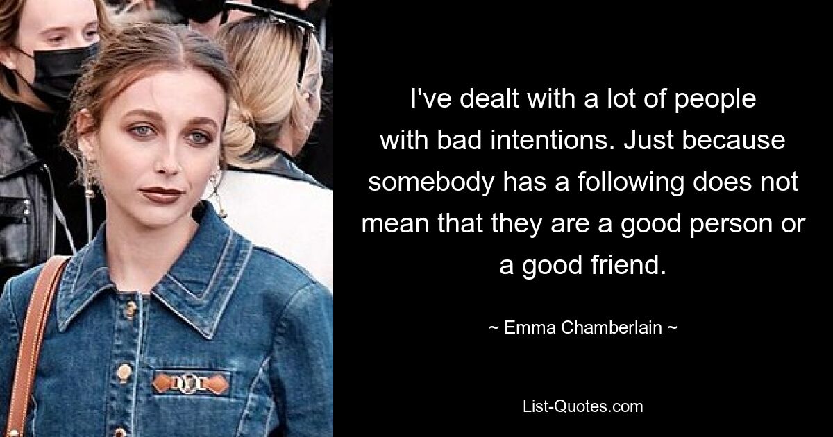 I've dealt with a lot of people with bad intentions. Just because somebody has a following does not mean that they are a good person or a good friend. — © Emma Chamberlain