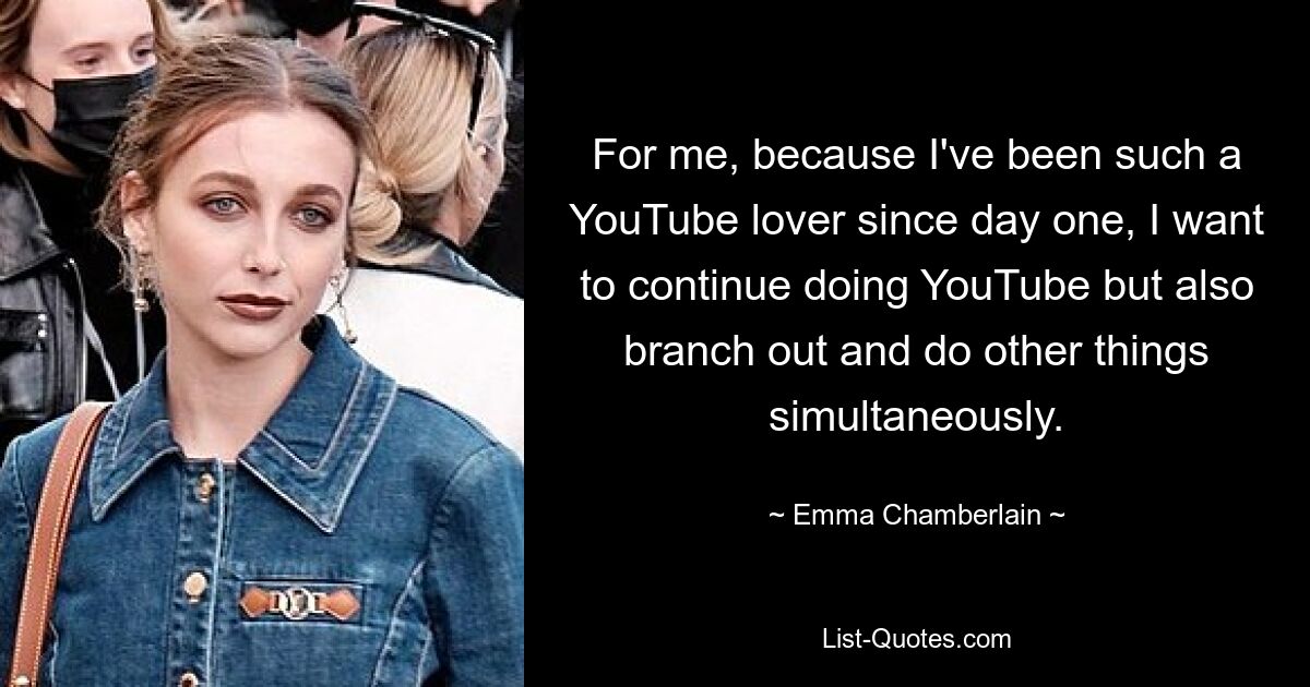 For me, because I've been such a YouTube lover since day one, I want to continue doing YouTube but also branch out and do other things simultaneously. — © Emma Chamberlain