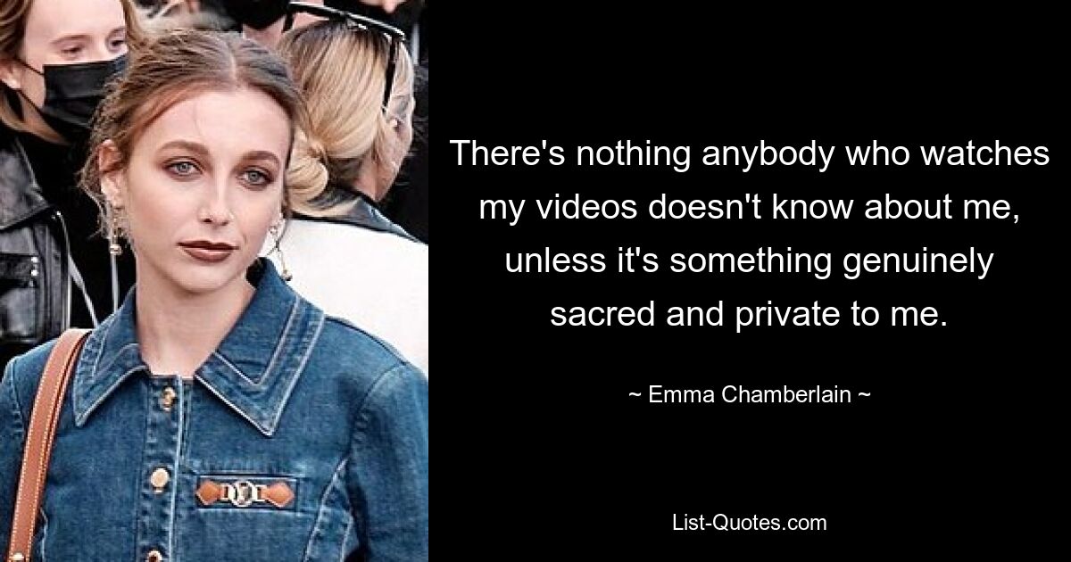 There's nothing anybody who watches my videos doesn't know about me, unless it's something genuinely sacred and private to me. — © Emma Chamberlain