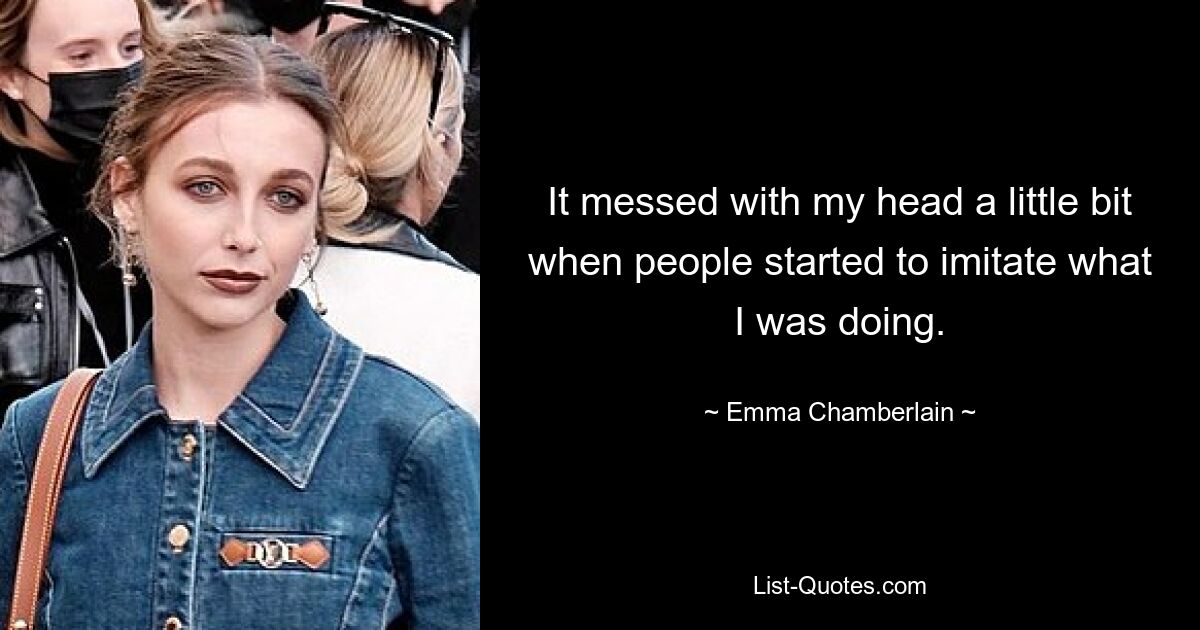 It messed with my head a little bit when people started to imitate what I was doing. — © Emma Chamberlain