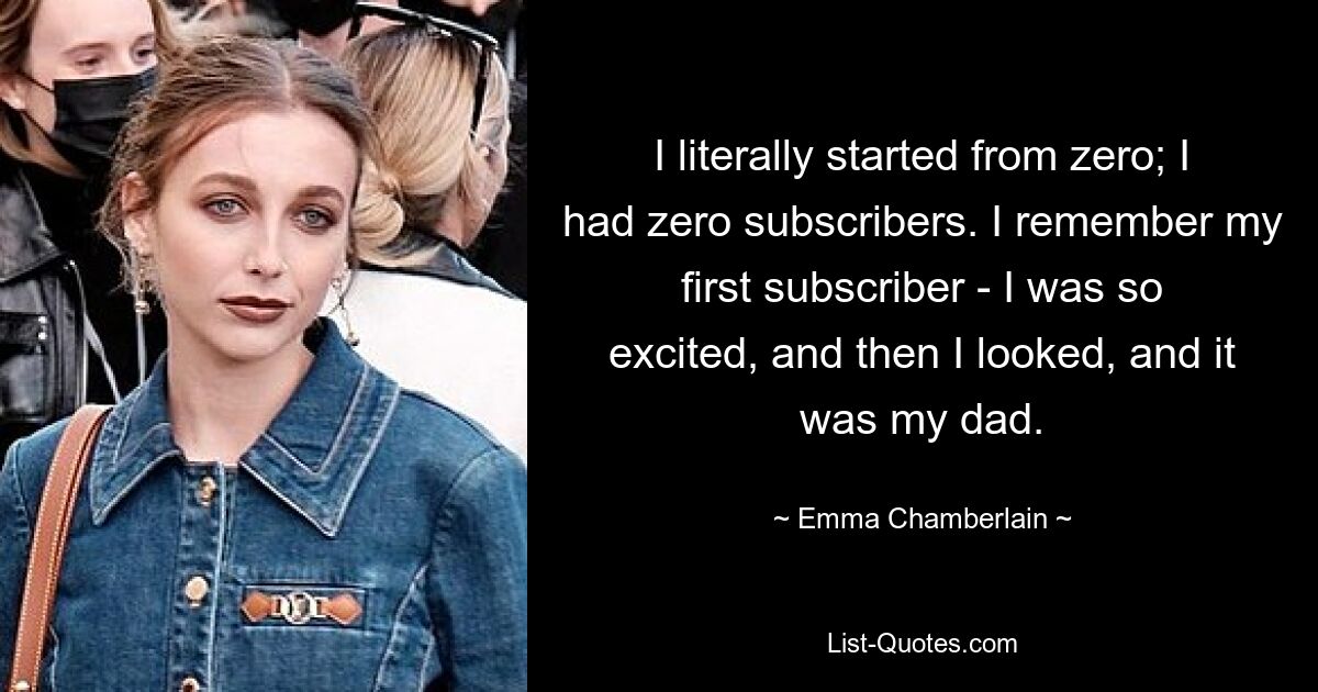 I literally started from zero; I had zero subscribers. I remember my first subscriber - I was so excited, and then I looked, and it was my dad. — © Emma Chamberlain