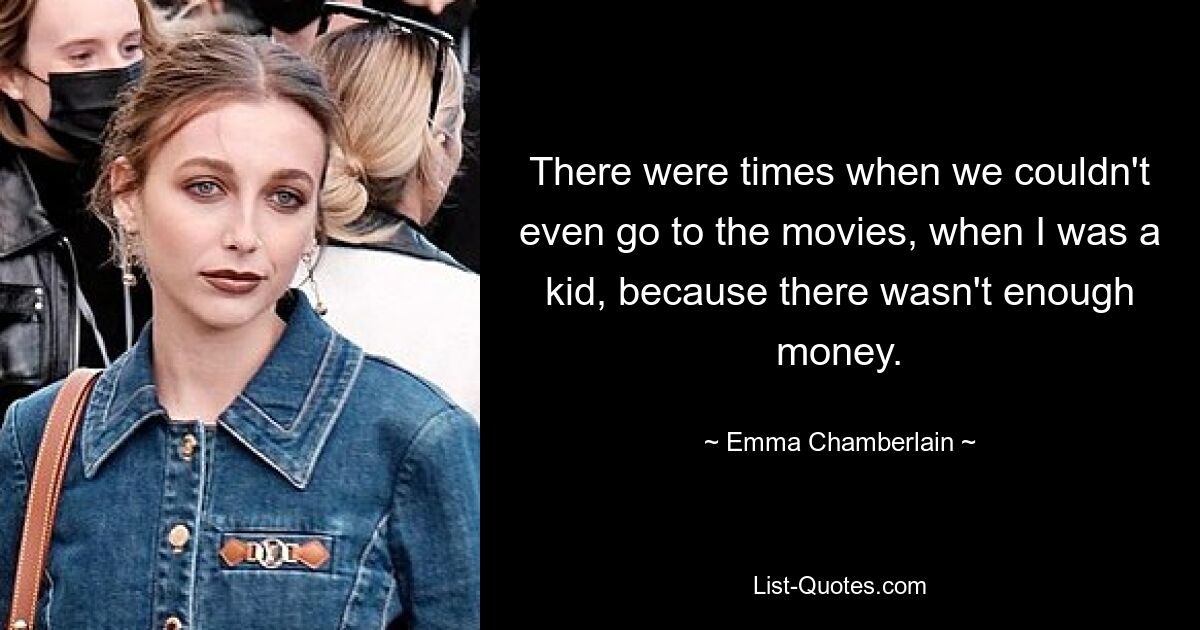 There were times when we couldn't even go to the movies, when I was a kid, because there wasn't enough money. — © Emma Chamberlain