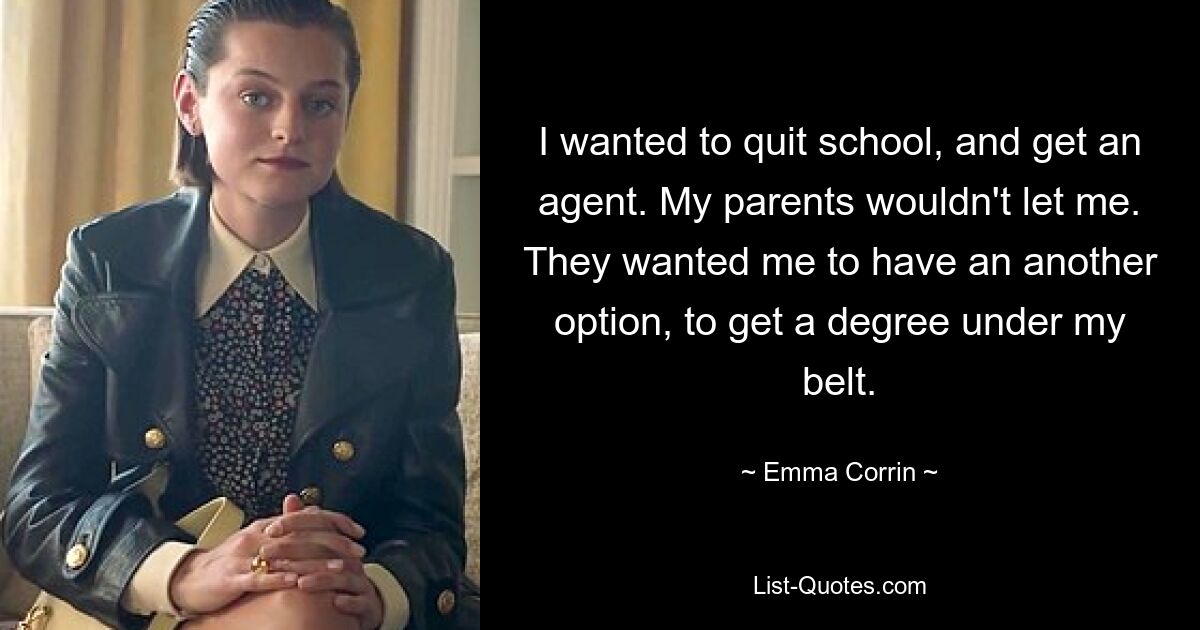 I wanted to quit school, and get an agent. My parents wouldn't let me. They wanted me to have an another option, to get a degree under my belt. — © Emma Corrin