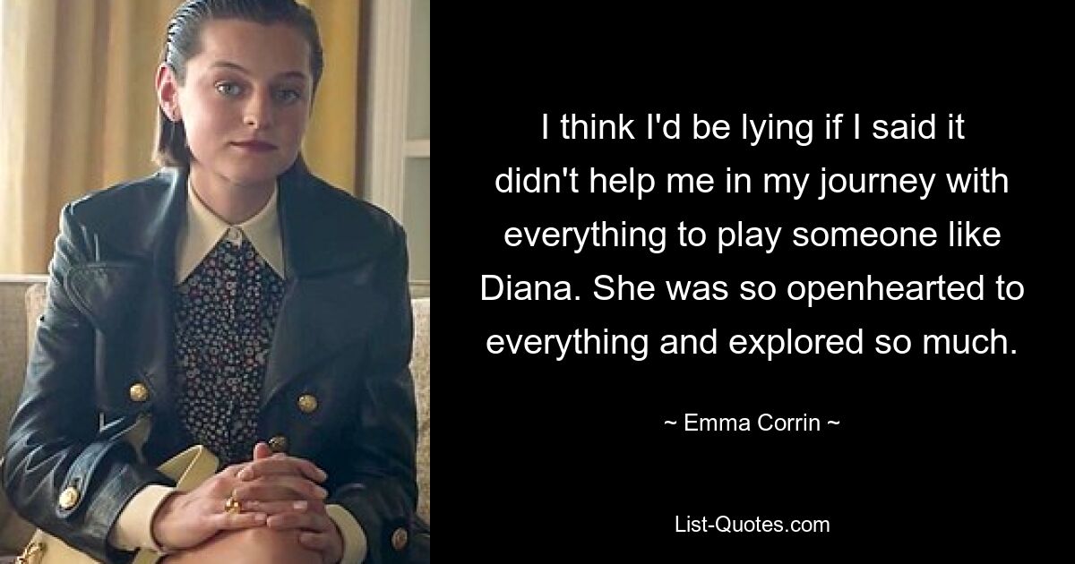 I think I'd be lying if I said it didn't help me in my journey with everything to play someone like Diana. She was so openhearted to everything and explored so much. — © Emma Corrin