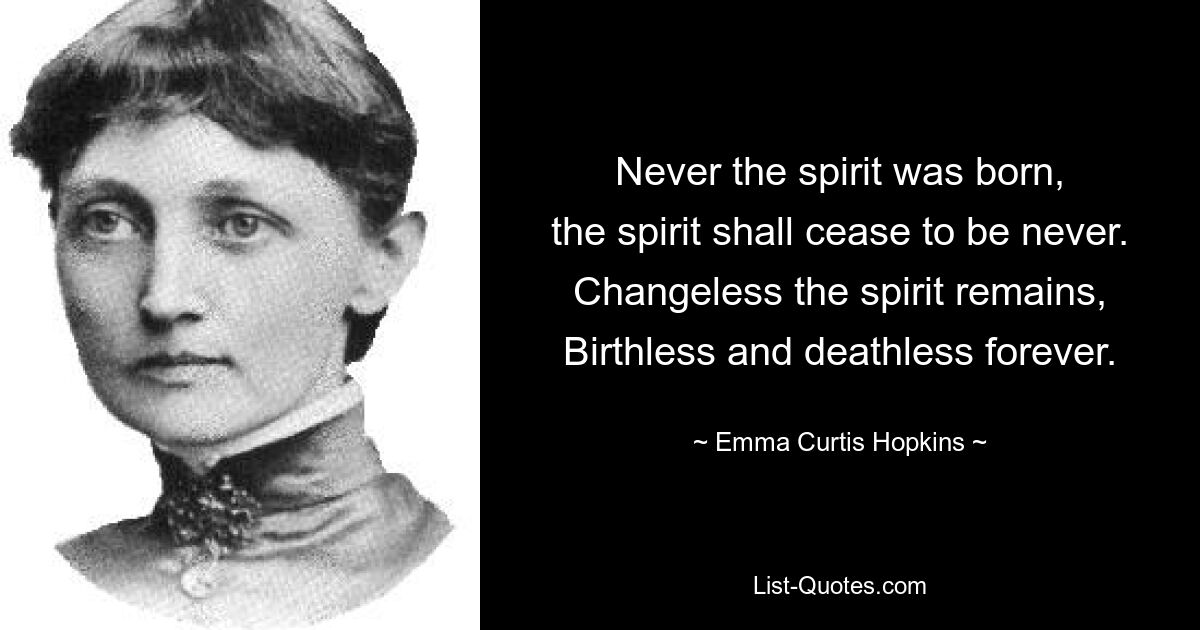 Never the spirit was born,
the spirit shall cease to be never.
Changeless the spirit remains,
Birthless and deathless forever. — © Emma Curtis Hopkins